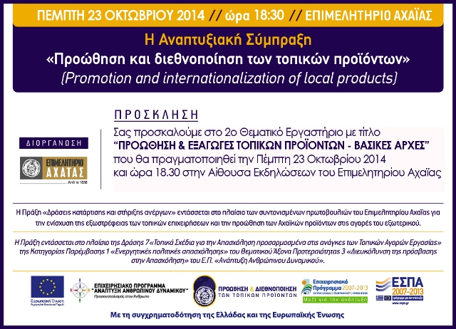 2o Θεματικό Εργαστήριο (workshop)» Την Πέμπτη 23 Οκτωβρίου 2014 και ώρα 18:30 θα πραγματοποιηθεί στην Αίθουσα Εκδηλώσεων του Επιμελητηρίου Αχαΐας το 2ο Θεματικό Εργαστήριο με τίτλο «Προώθηση και Εξαγωγές Τοπικών Προϊόντων – Βασικές Αρχές». Εισηγητής του εργαστηρίου θα είναι ο κος Δημήτρης Παπαδημητρίου, Διευθυντής του Γραφείο Εξαγωγών του Επιμελητηρίου Αχαΐας.