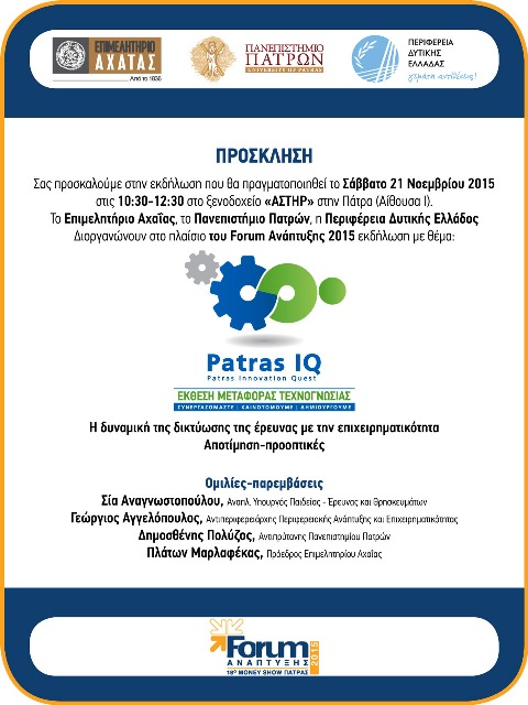 Το Επιμελητήριο Αχαΐας με το Πανεπιστήμιο Πατρών και την Περιφέρεια Δυτικής Ελλάδος   Διοργανώνουν στο πλαίσιο του Forum Ανάπτυξης 2015 εκδήλωση με θέμα:  Η δυναμική της δικτύωσης της έρευνας με την επιχειρηματικότητα  PATRAS IQ  ΕΚΘΕΣΗ ΜΕΤΑΦΟΡΑΣ ΤΕΧΝΟΓΝΩΣΙΑΣ  Αποτίμηση-προοπτικές.